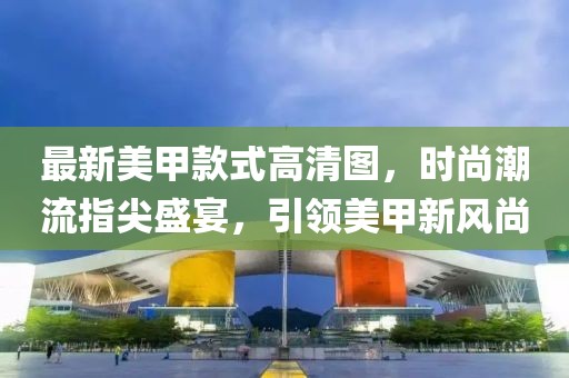 最新美甲款式高清图，时尚潮流指尖盛宴，引领美甲新风尚
