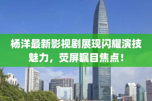 杨洋最新影视剧展现闪耀演技魅力，荧屏瞩目焦点！