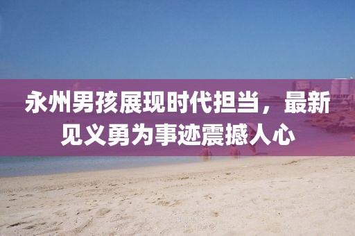 永州男孩展现时代担当，最新见义勇为事迹震撼人心