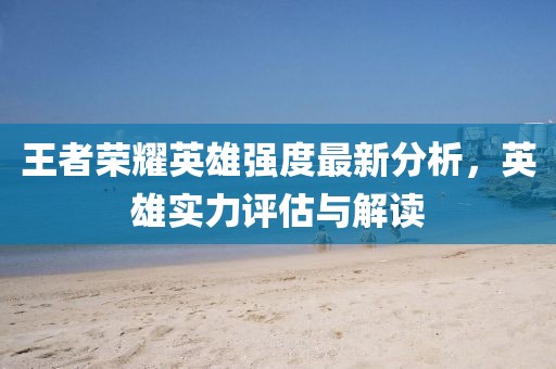 王者荣耀英雄强度最新分析，英雄实力评估与解读