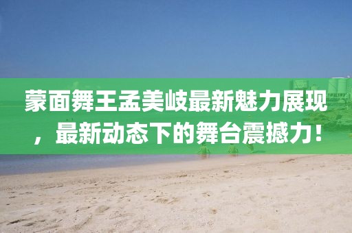 蒙面舞王孟美岐最新魅力展现，最新动态下的舞台震撼力！