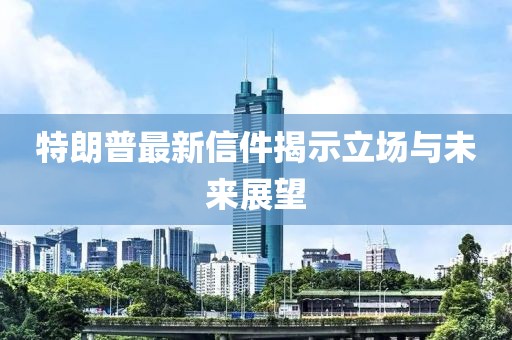 特朗普最新信件揭示立场与未来展望