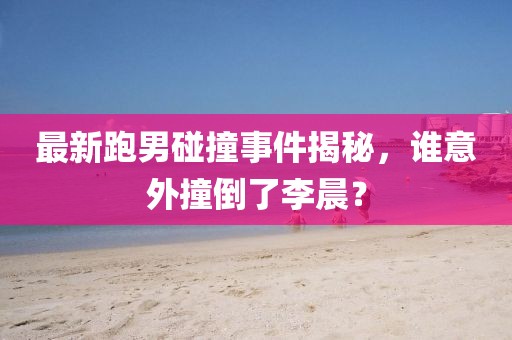 最新跑男碰撞事件揭秘，谁意外撞倒了李晨？
