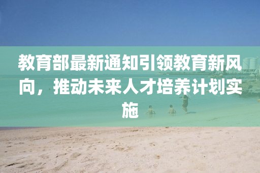 教育部最新通知引领教育新风向，推动未来人才培养计划实施
