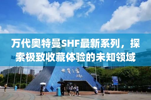 万代奥特曼SHF最新系列，探索极致收藏体验的未知领域