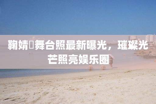 鞠婧祎舞台照最新曝光，璀璨光芒照亮娱乐圈