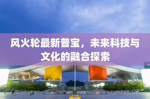 风火轮最新普宝，未来科技与文化的融合探索