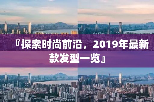 『探索时尚前沿，2019年最新款发型一览』