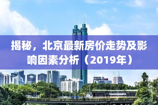 揭秘，北京最新房价走势及影响因素分析（2019年）