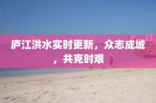 庐江洪水实时更新，众志成城，共克时艰