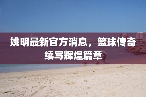 姚明最新官方消息，篮球传奇续写辉煌篇章