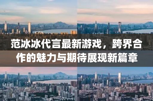 范冰冰代言最新游戏，跨界合作的魅力与期待展现新篇章