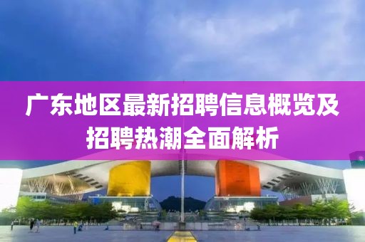 广东地区最新招聘信息概览及招聘热潮全面解析