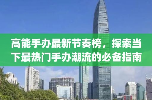 高能手办最新节奏榜，探索当下最热门手办潮流的必备指南