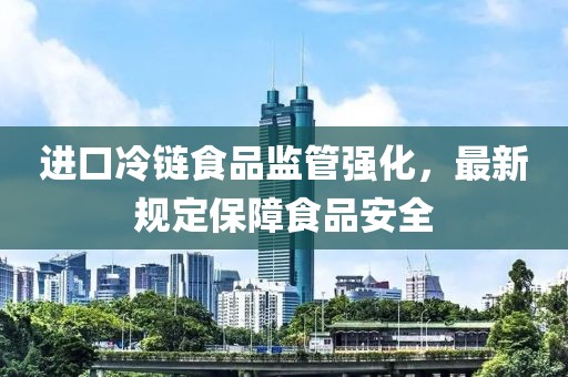 进口冷链食品监管强化，最新规定保障食品安全