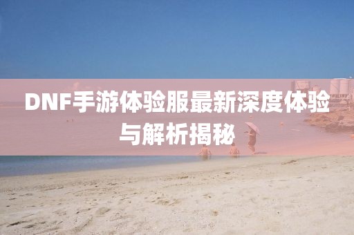 DNF手游体验服最新深度体验与解析揭秘